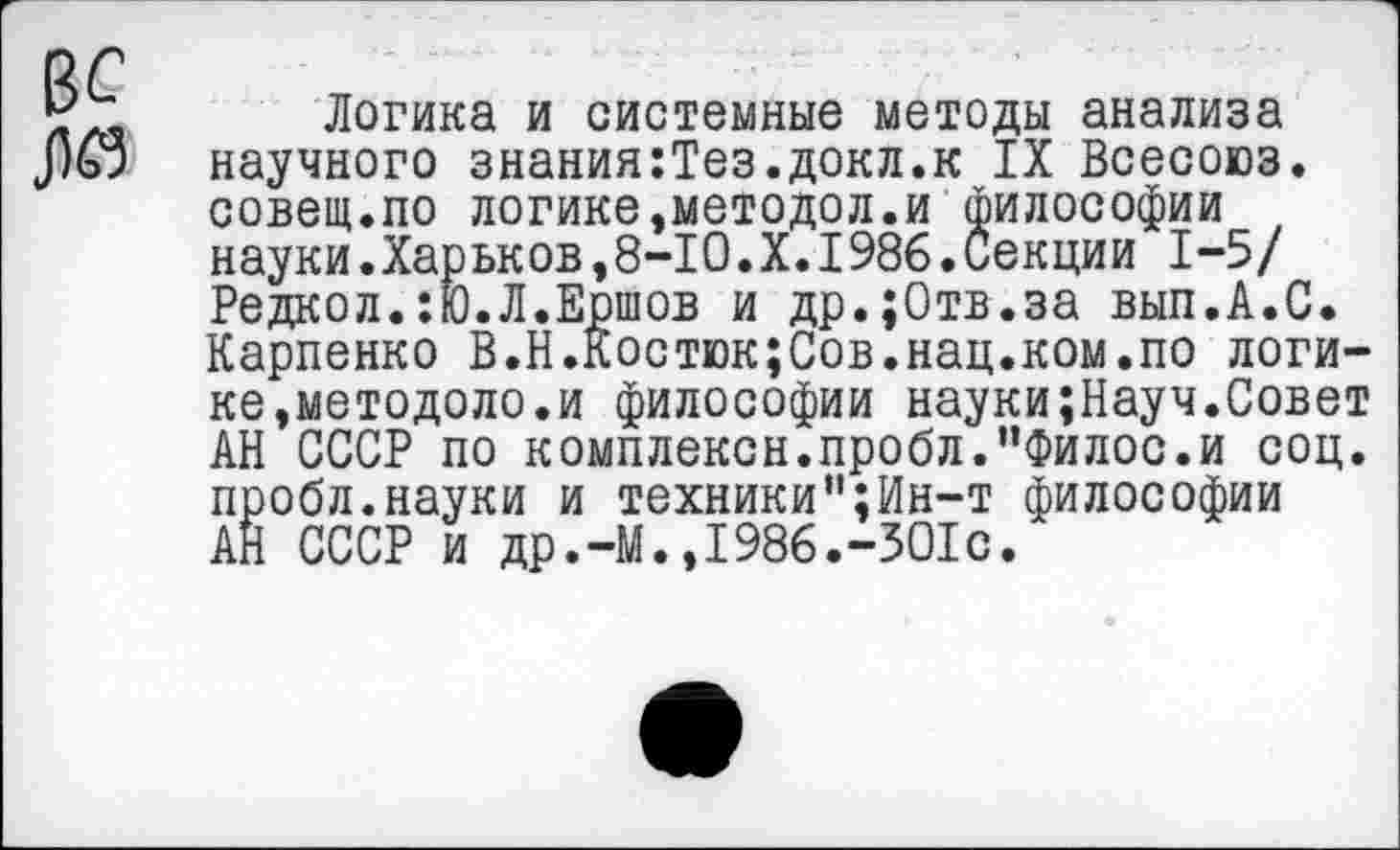 ﻿Логика и системные методы анализа научного знания:Тез.докл.к IX Всесоюз. совет.по логике,методол.и философии науки.Харьков,8-10.X.1986.Секции 1-5/ Редкол.:Ю.Л.Ершов и др.;0тв.за вып.А.С. Карпенко В.Н.Костюк;Сов.нац.ком.по логике,методоло.и философии науки;Науч.Совет АН СССР по комплексн.пробл."Филос.и соц. пробл.науки и техники”;Ин-т философии АН СССР и др.-М.,1986.-301с.